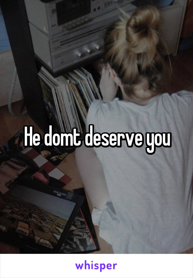He domt deserve you