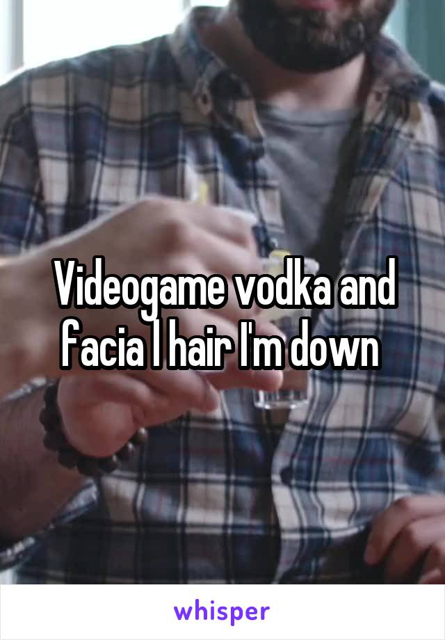 Videogame vodka and facia l hair I'm down 