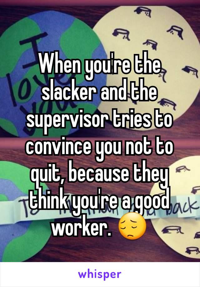 When you're the slacker and the supervisor tries to convince you not to quit, because they think you're a good worker. 😔