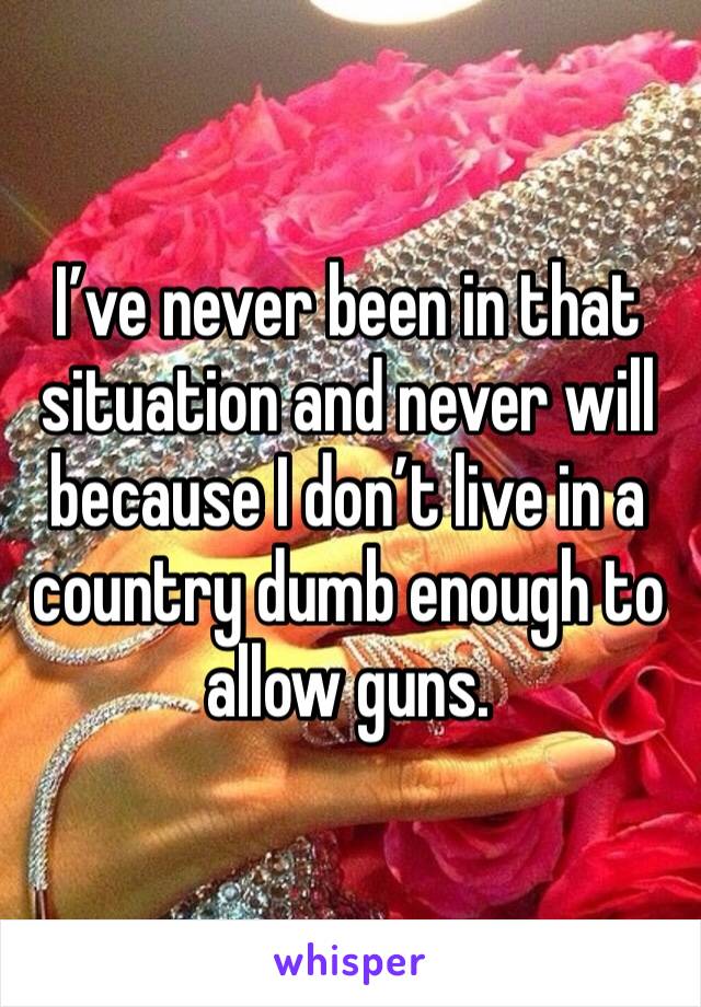 I’ve never been in that situation and never will because I don’t live in a country dumb enough to allow guns. 