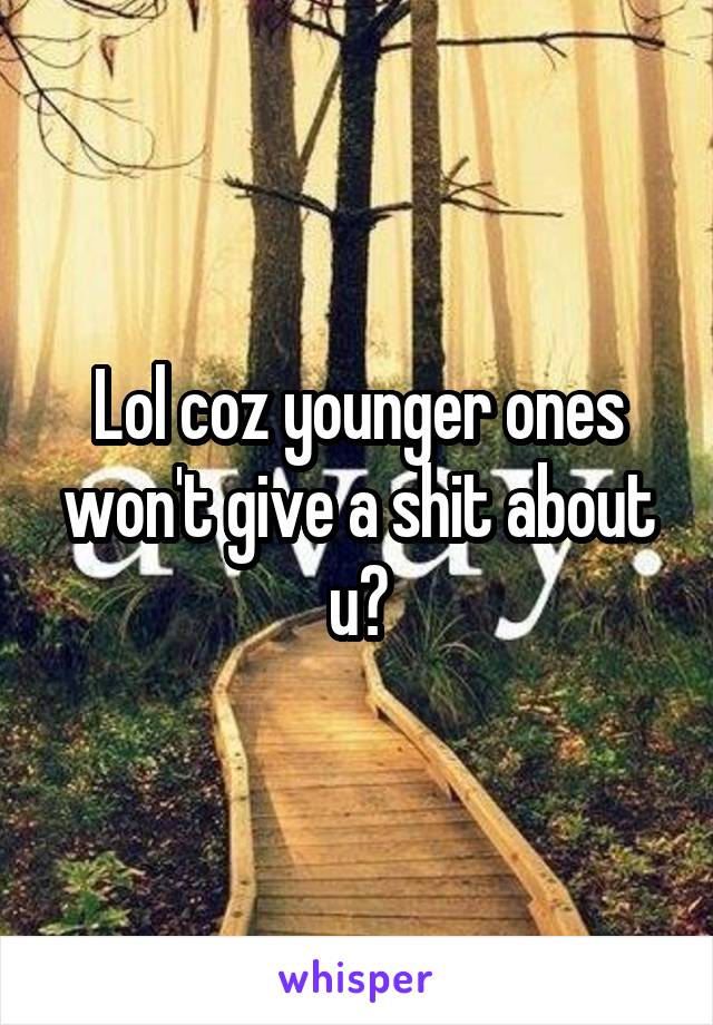 Lol coz younger ones won't give a shit about u?