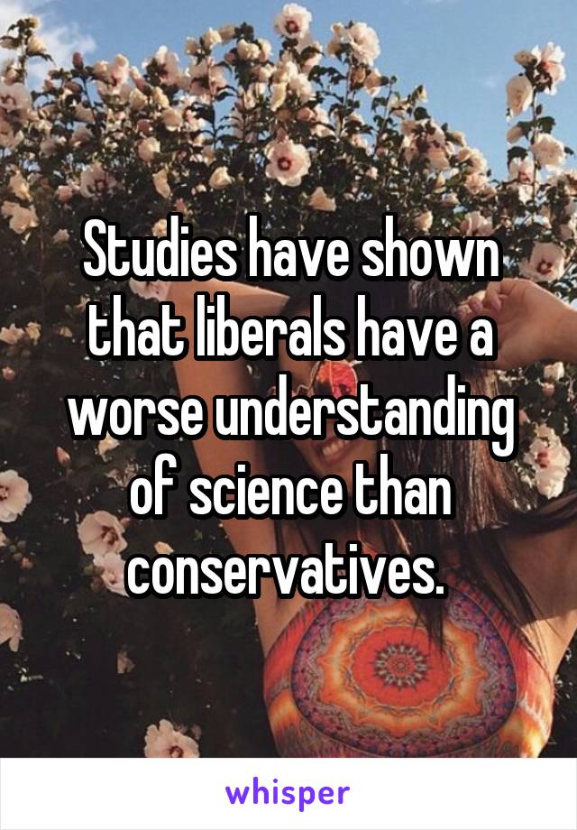 Studies have shown that liberals have a worse understanding of science than conservatives. 