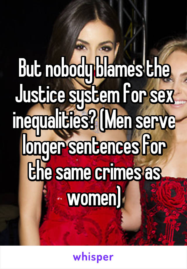 But nobody blames the Justice system for sex inequalities? (Men serve longer sentences for the same crimes as women)