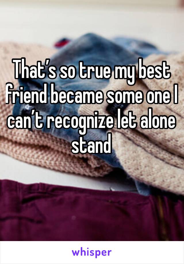 That’s so true my best friend became some one I can’t recognize let alone stand
