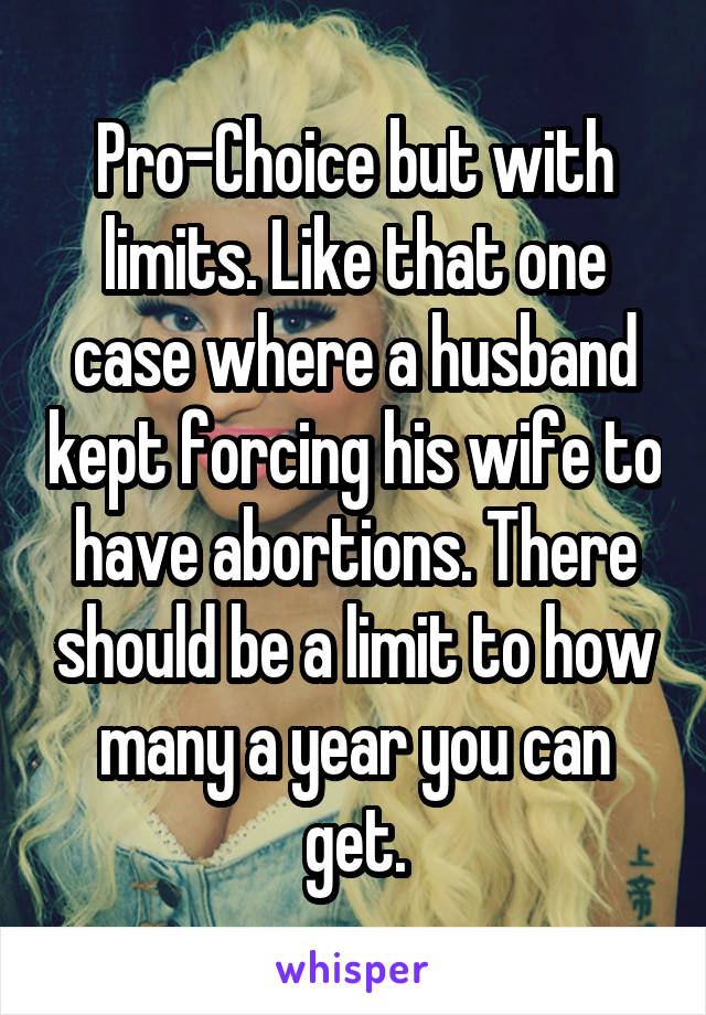 Pro-Choice but with limits. Like that one case where a husband kept forcing his wife to have abortions. There should be a limit to how many a year you can get.