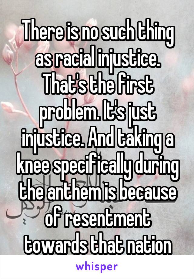 There is no such thing as racial injustice. That's the first problem. It's just injustice. And taking a knee specifically during the anthem is because of resentment towards that nation