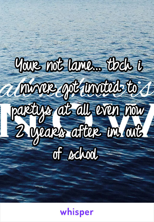 Your not lame... tbch i nwver got invited to partys at all even now 2 years after im out of school 