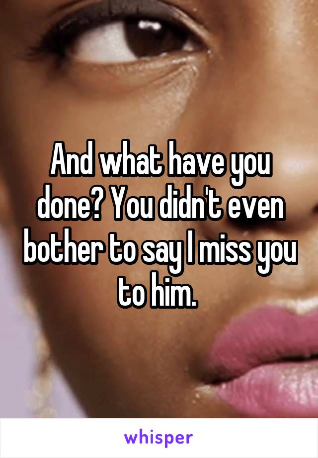 And what have you done? You didn't even bother to say I miss you to him. 