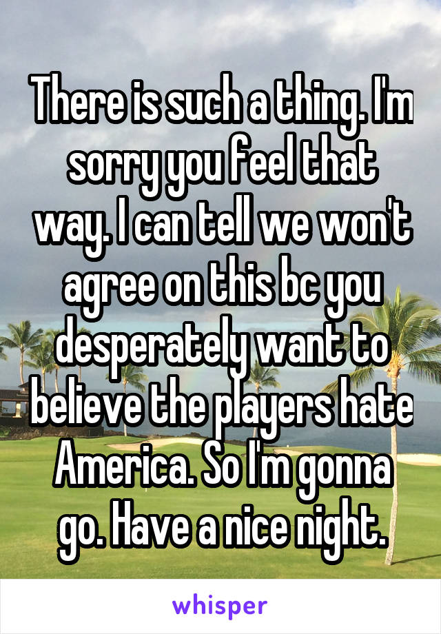 There is such a thing. I'm sorry you feel that way. I can tell we won't agree on this bc you desperately want to believe the players hate America. So I'm gonna go. Have a nice night.