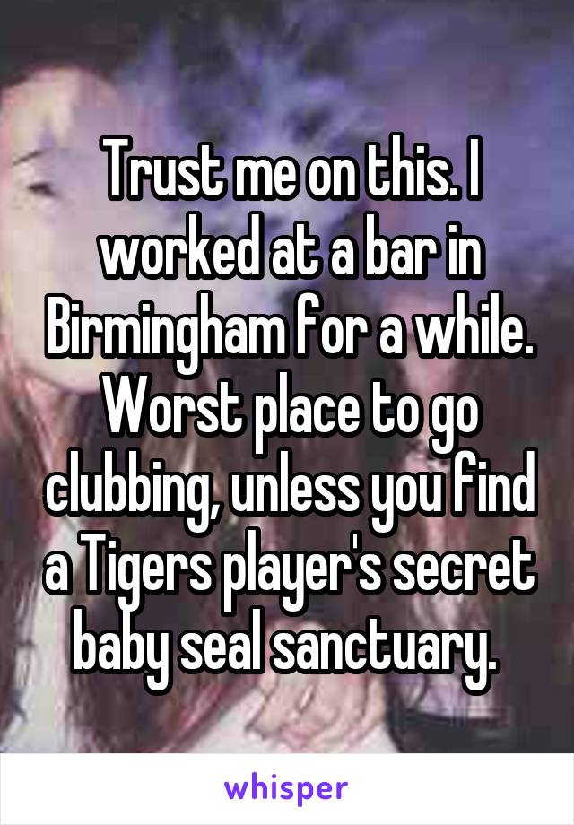 Trust me on this. I worked at a bar in Birmingham for a while. Worst place to go clubbing, unless you find a Tigers player's secret baby seal sanctuary. 