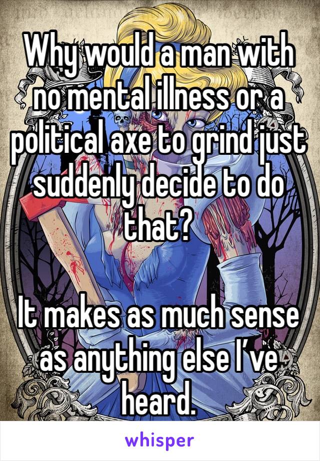 Why would a man with no mental illness or a political axe to grind just suddenly decide to do that?

It makes as much sense as anything else I’ve heard.