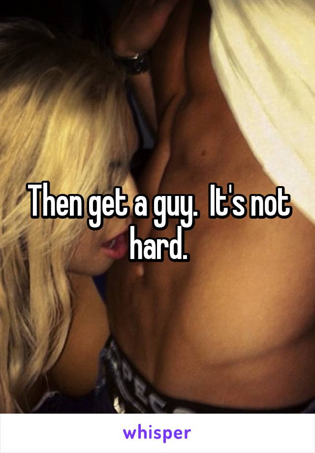 Then get a guy.  It's not hard.