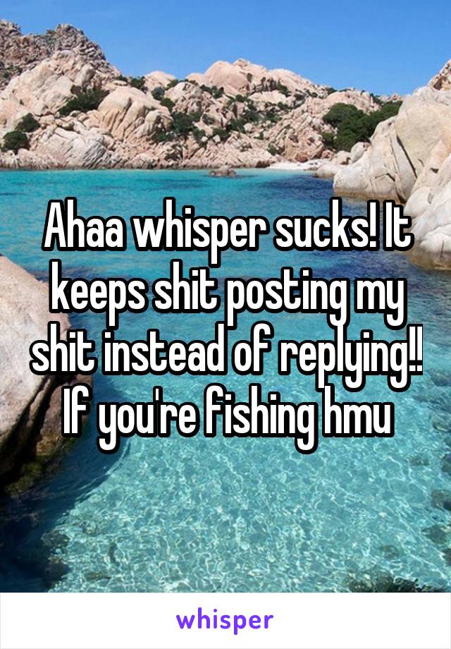 Ahaa whisper sucks! It keeps shit posting my shit instead of replying!! If you're fishing hmu
