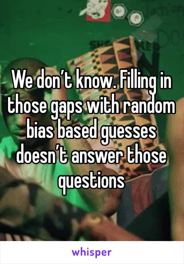 We don’t know. Filling in those gaps with random bias based guesses doesn’t answer those questions