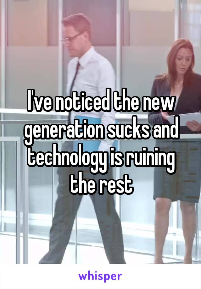 I've noticed the new generation sucks and technology is ruining the rest