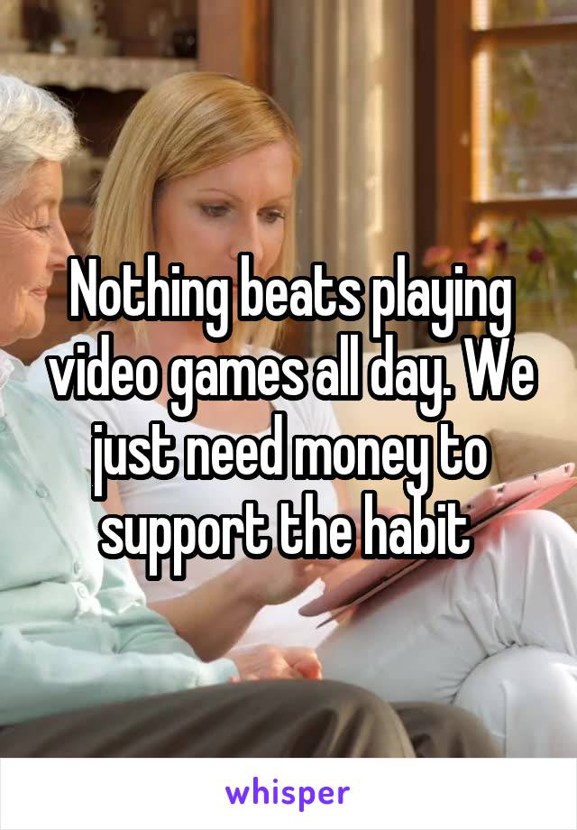 Nothing beats playing video games all day. We just need money to support the habit 