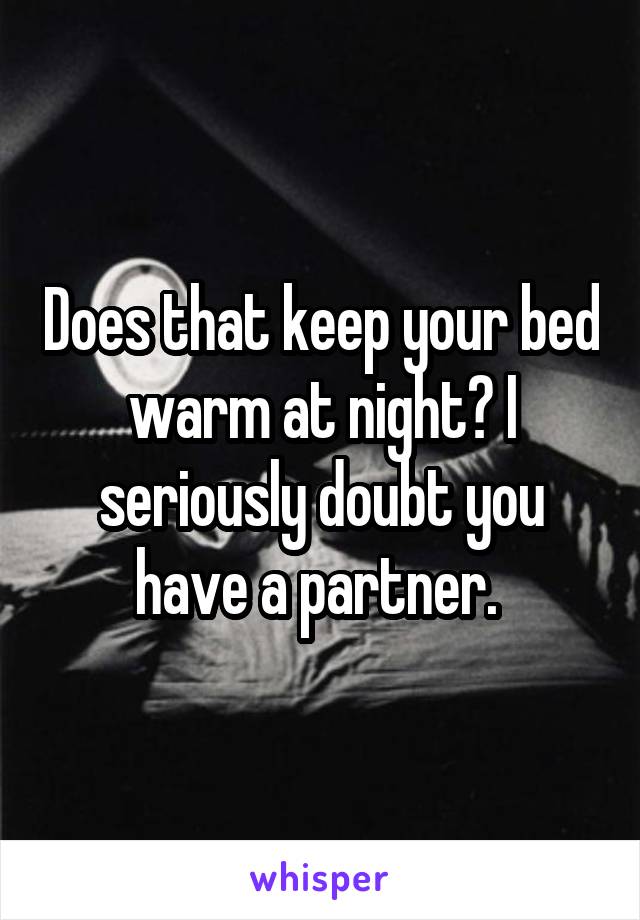 Does that keep your bed warm at night? I seriously doubt you have a partner. 