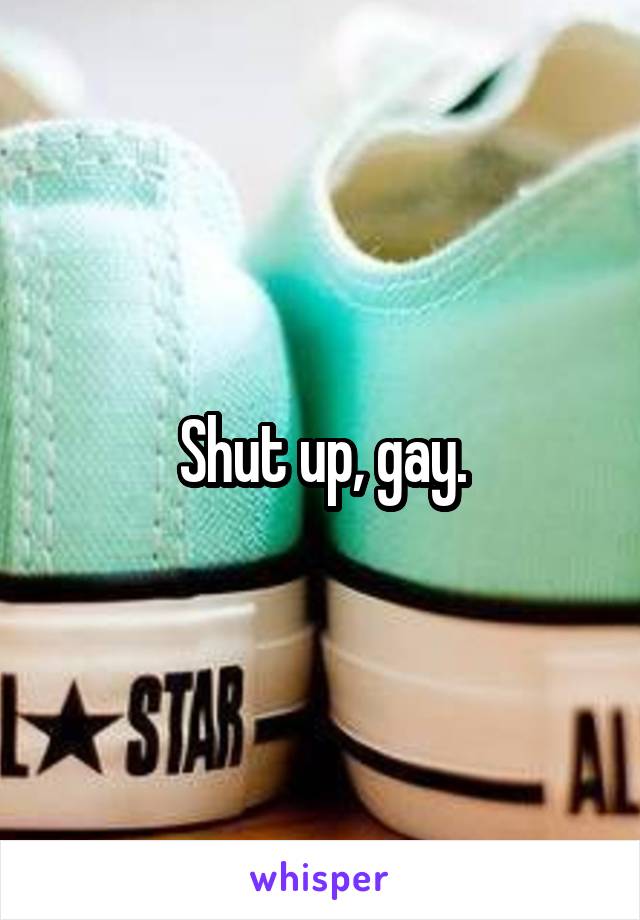 Shut up, gay.