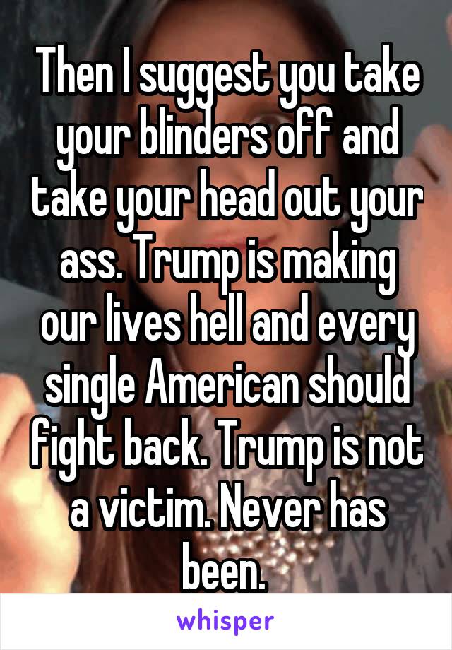 Then I suggest you take your blinders off and take your head out your ass. Trump is making our lives hell and every single American should fight back. Trump is not a victim. Never has been. 