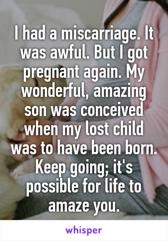 I had a miscarriage. It was awful. But I got pregnant again. My wonderful, amazing son was conceived when my lost child was to have been born. Keep going; it's possible for life to amaze you.