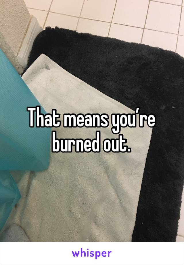 That means you’re burned out. 