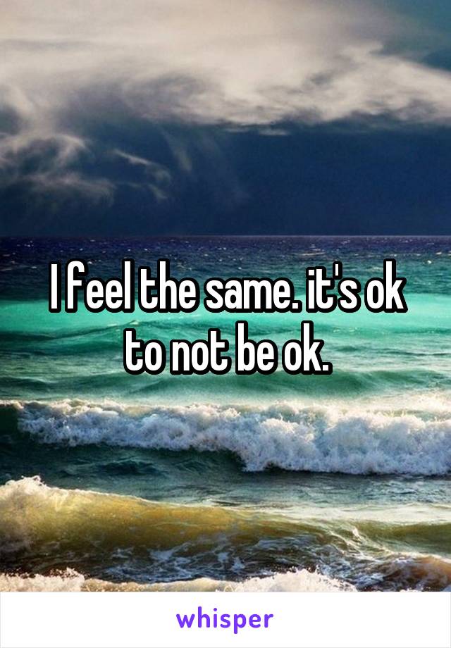 I feel the same. it's ok to not be ok.