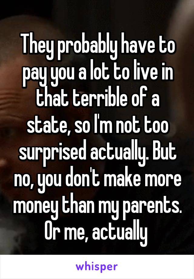 They probably have to pay you a lot to live in that terrible of a state, so I'm not too surprised actually. But no, you don't make more money than my parents. Or me, actually 