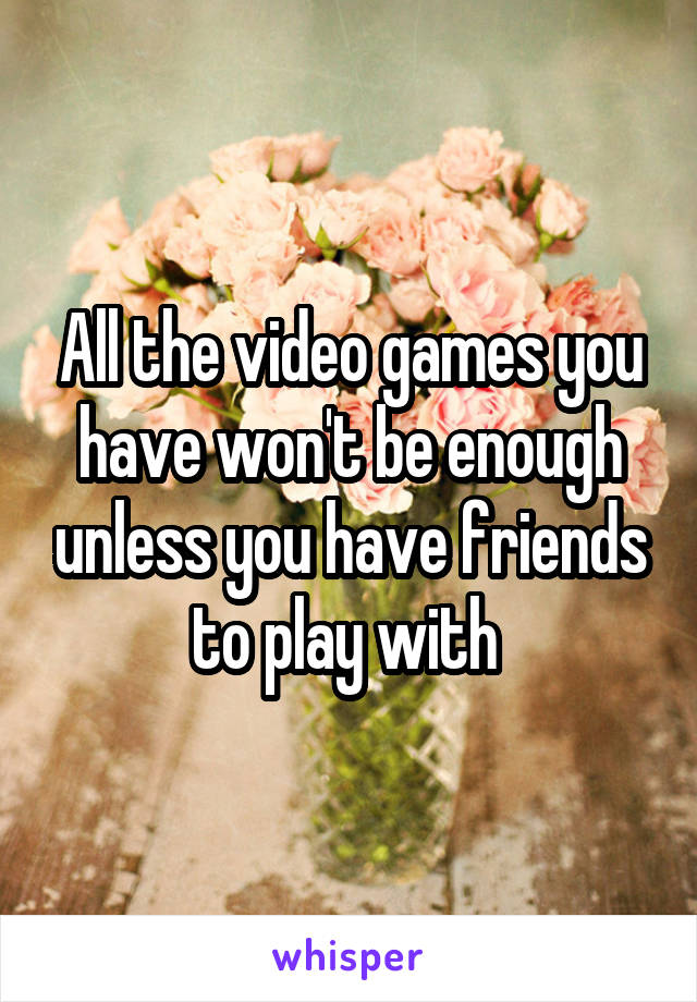 All the video games you have won't be enough unless you have friends to play with 