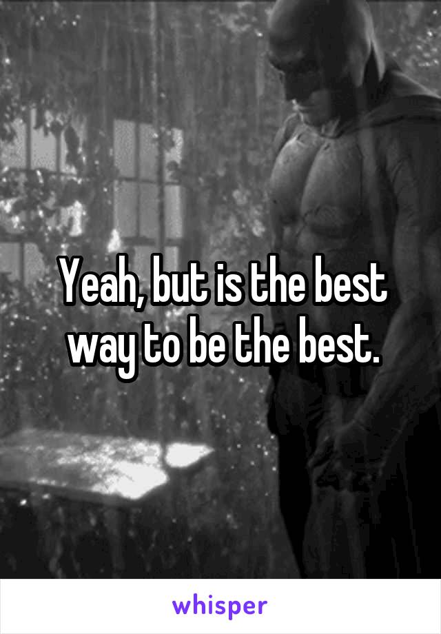Yeah, but is the best way to be the best.