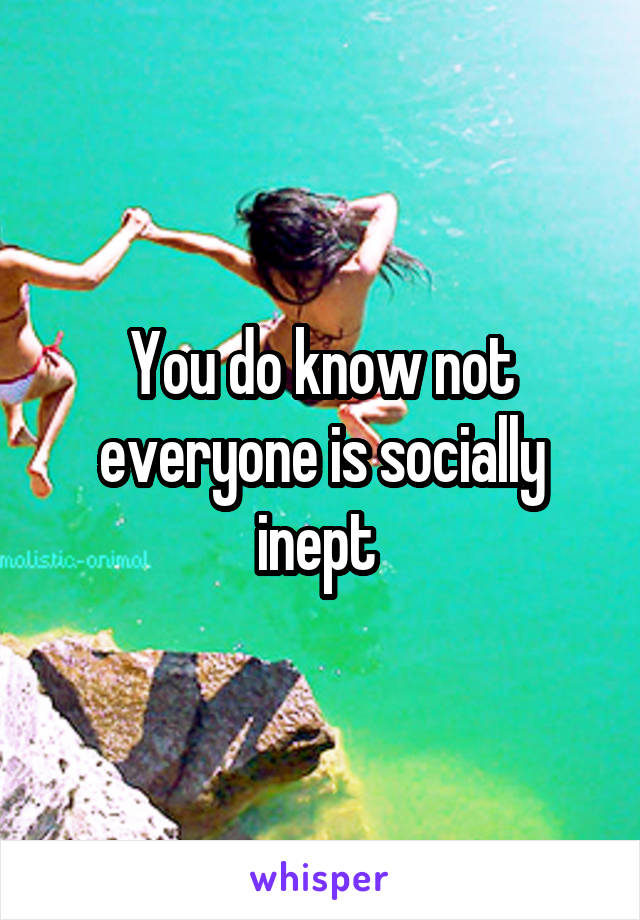 You do know not everyone is socially inept 