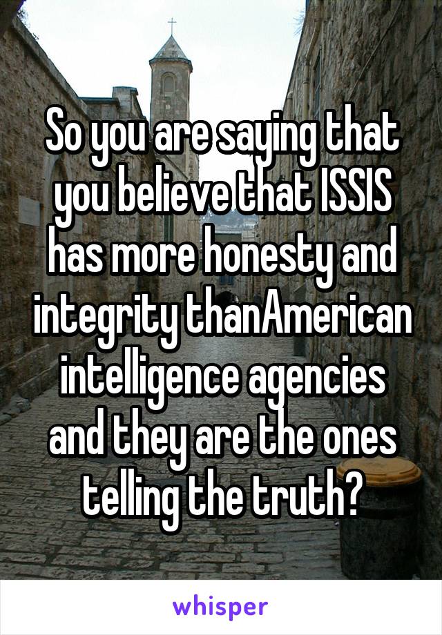 So you are saying that you believe that ISSIS has more honesty and integrity thanAmerican intelligence agencies and they are the ones telling the truth?