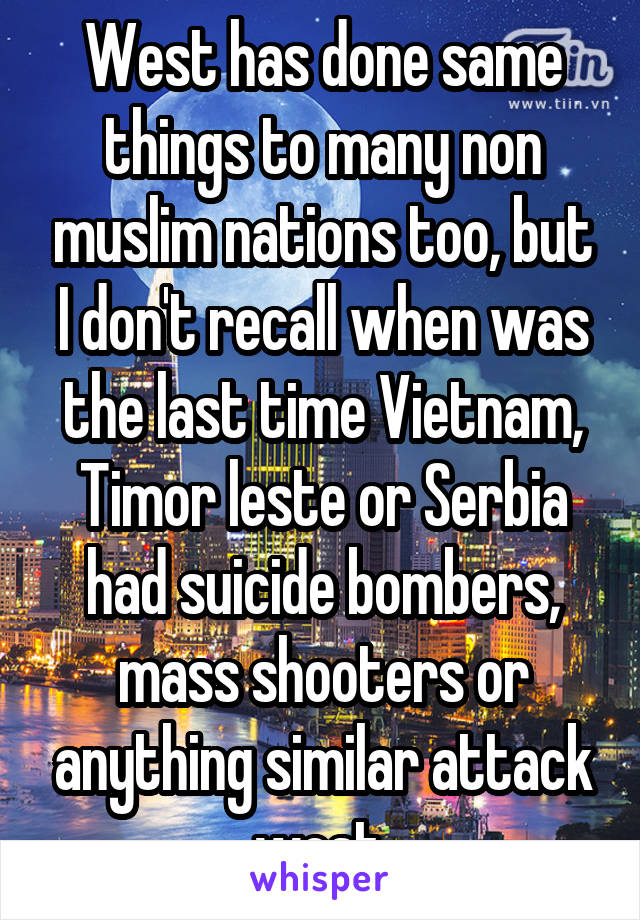 West has done same things to many non muslim nations too, but I don't recall when was the last time Vietnam, Timor leste or Serbia had suicide bombers, mass shooters or anything similar attack west 