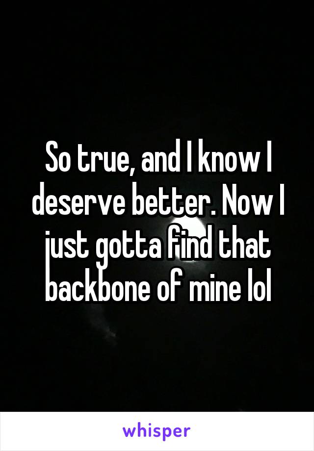 So true, and I know I deserve better. Now I just gotta find that backbone of mine lol