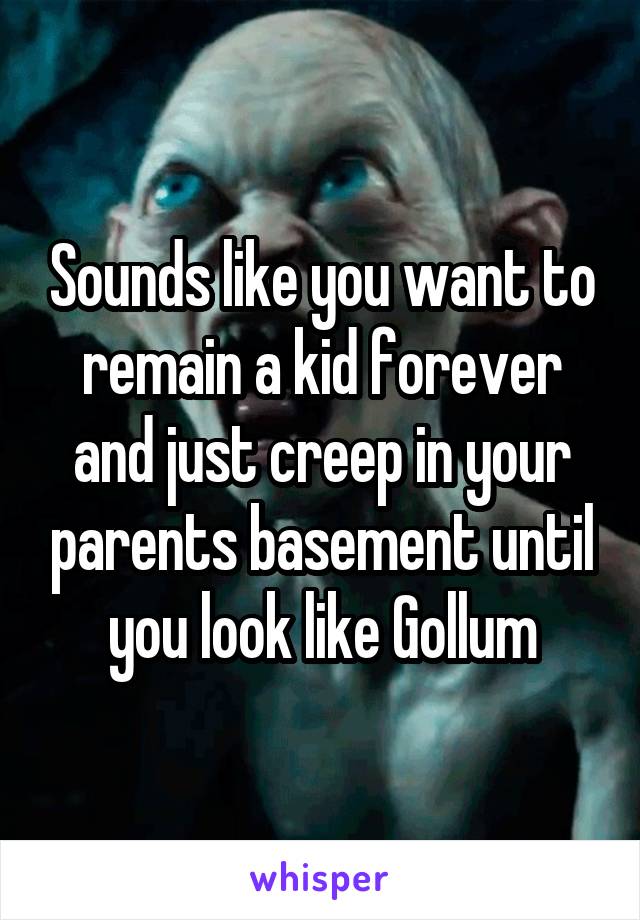 Sounds like you want to remain a kid forever and just creep in your parents basement until you look like Gollum