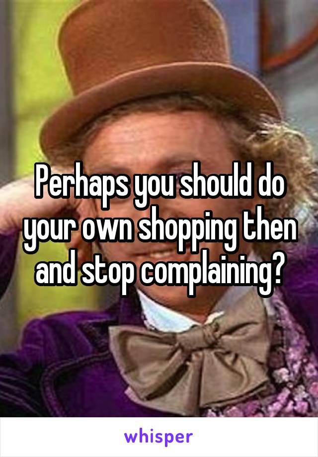 Perhaps you should do your own shopping then and stop complaining?