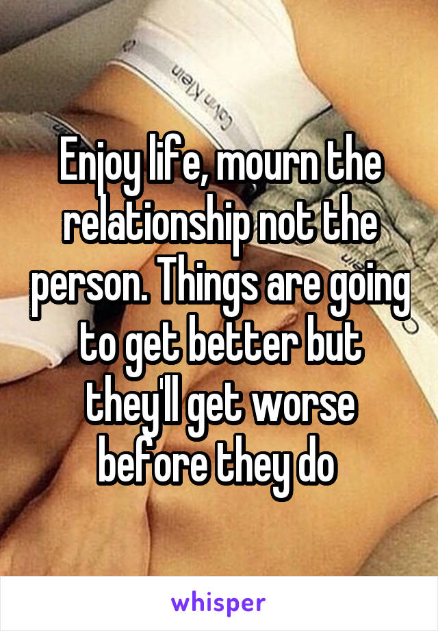 Enjoy life, mourn the relationship not the person. Things are going to get better but they'll get worse before they do 