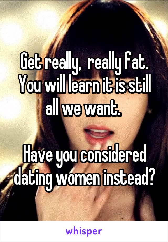 Get really,  really fat.
You will learn it is still all we want. 

Have you considered dating women instead?