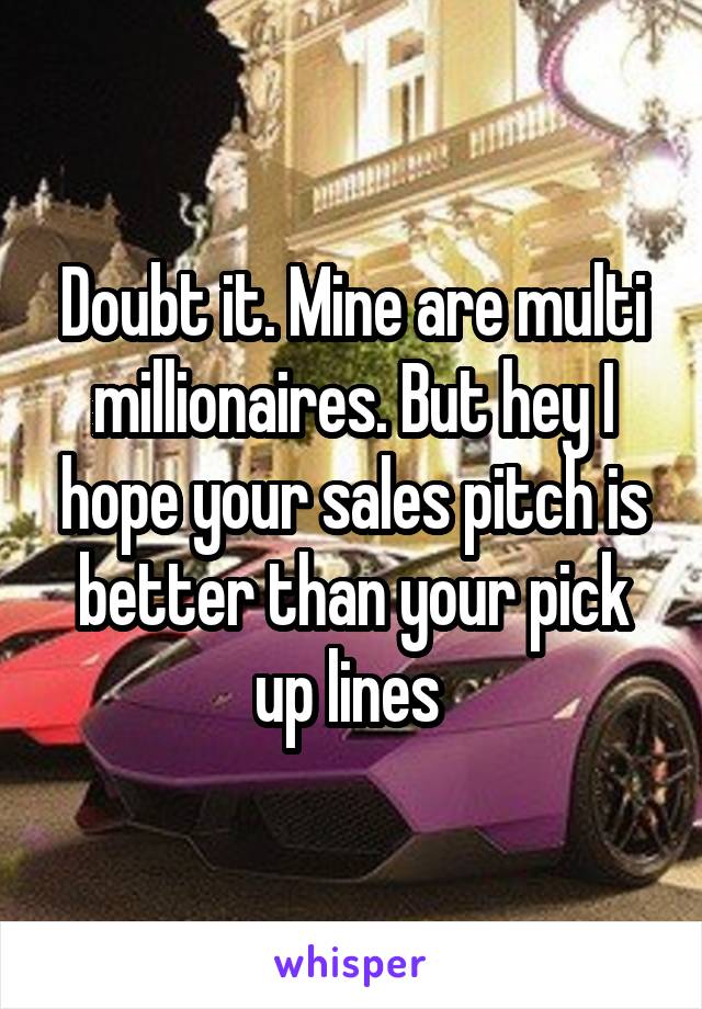 Doubt it. Mine are multi millionaires. But hey I hope your sales pitch is better than your pick up lines 