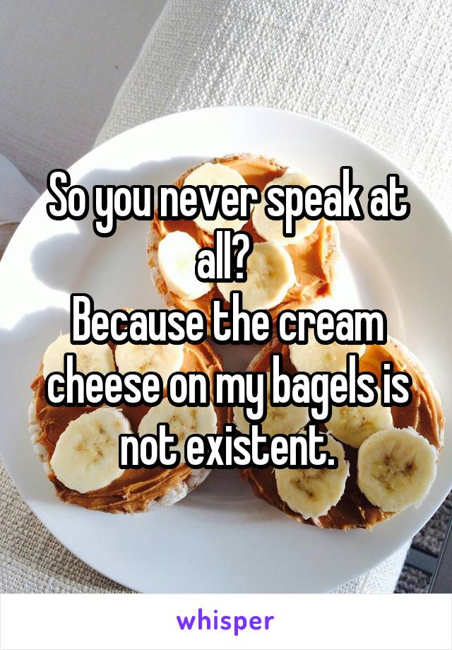 So you never speak at all? 
Because the cream cheese on my bagels is not existent.