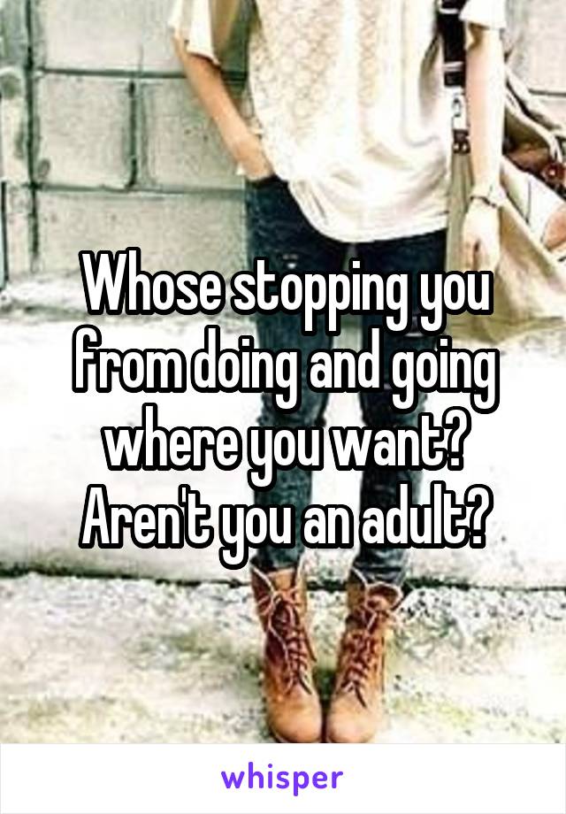 Whose stopping you from doing and going where you want?
Aren't you an adult?