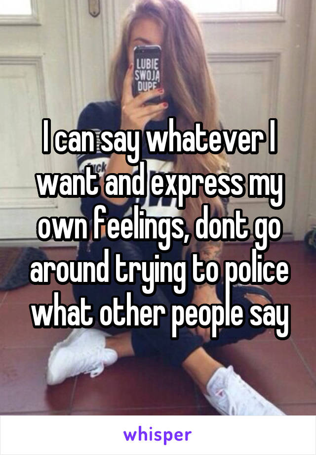I can say whatever I want and express my own feelings, dont go around trying to police what other people say