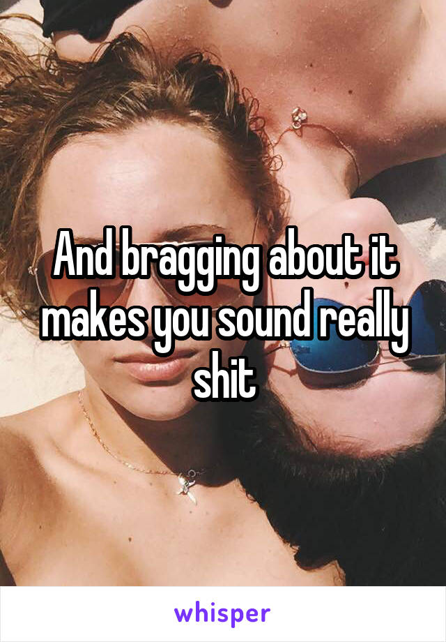 And bragging about it makes you sound really shit