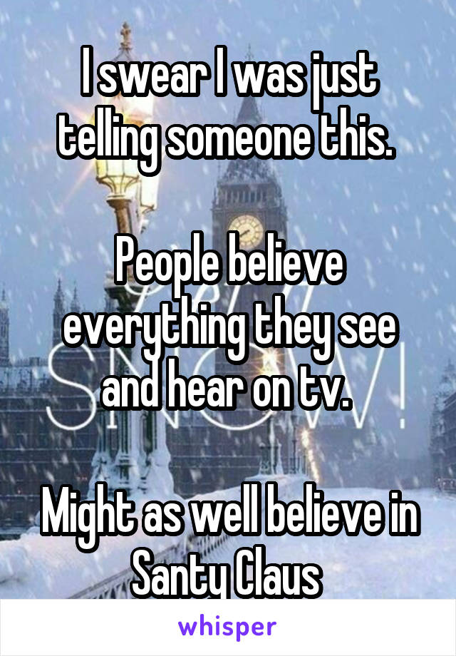 I swear I was just telling someone this. 

People believe everything they see and hear on tv. 

Might as well believe in Santy Claus 
