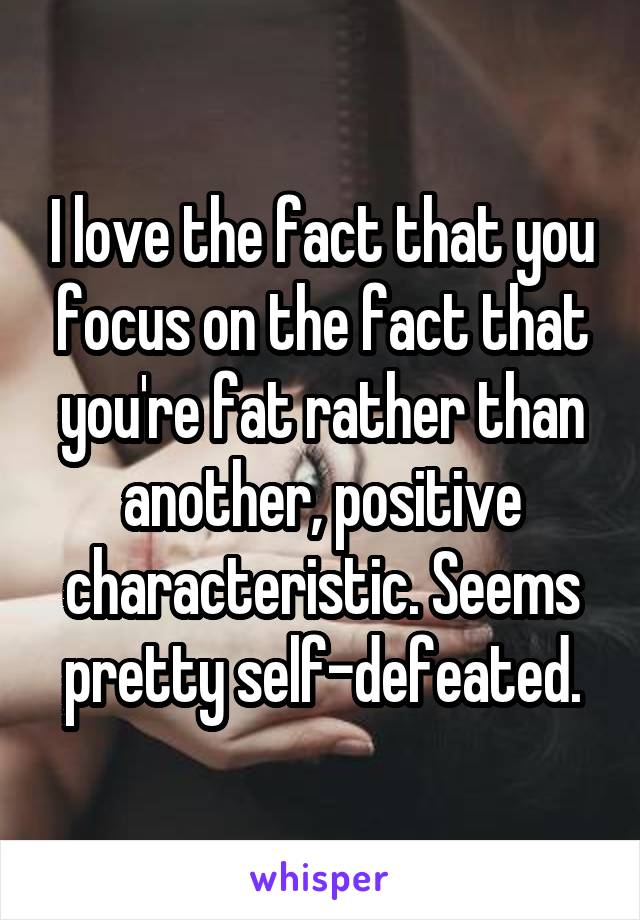 I love the fact that you focus on the fact that you're fat rather than another, positive characteristic. Seems pretty self-defeated.