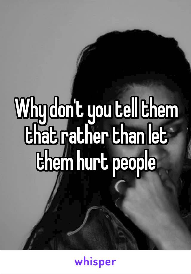 Why don't you tell them that rather than let them hurt people