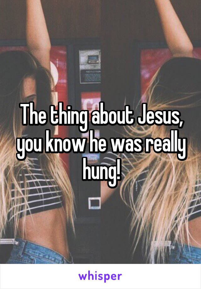 The thing about Jesus, you know he was really hung!