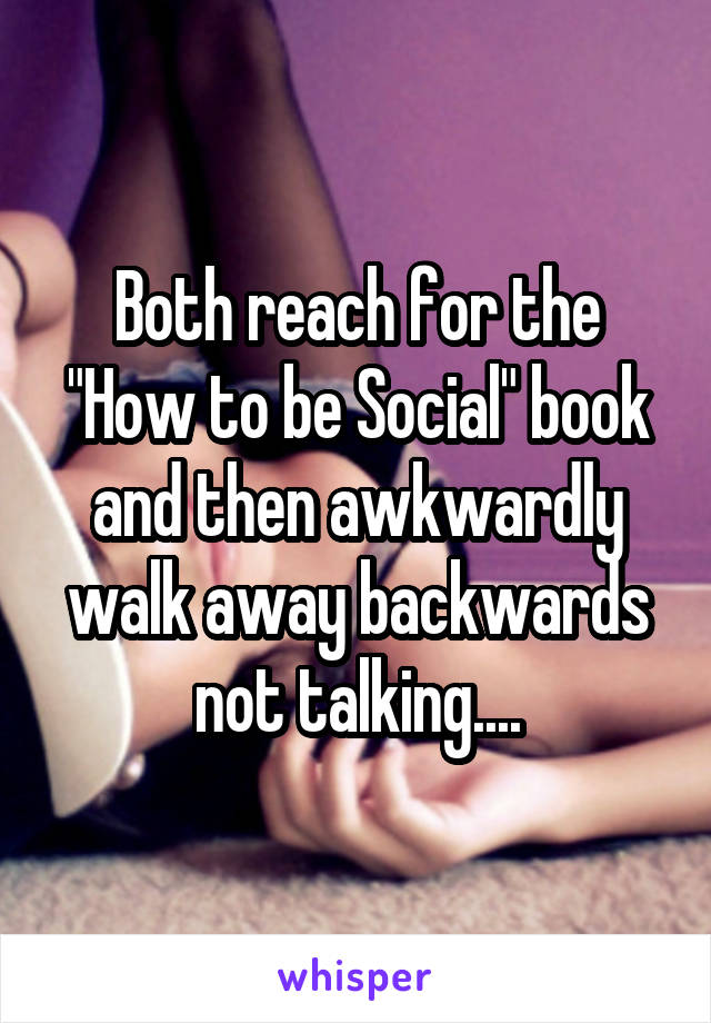 Both reach for the "How to be Social" book and then awkwardly walk away backwards not talking....