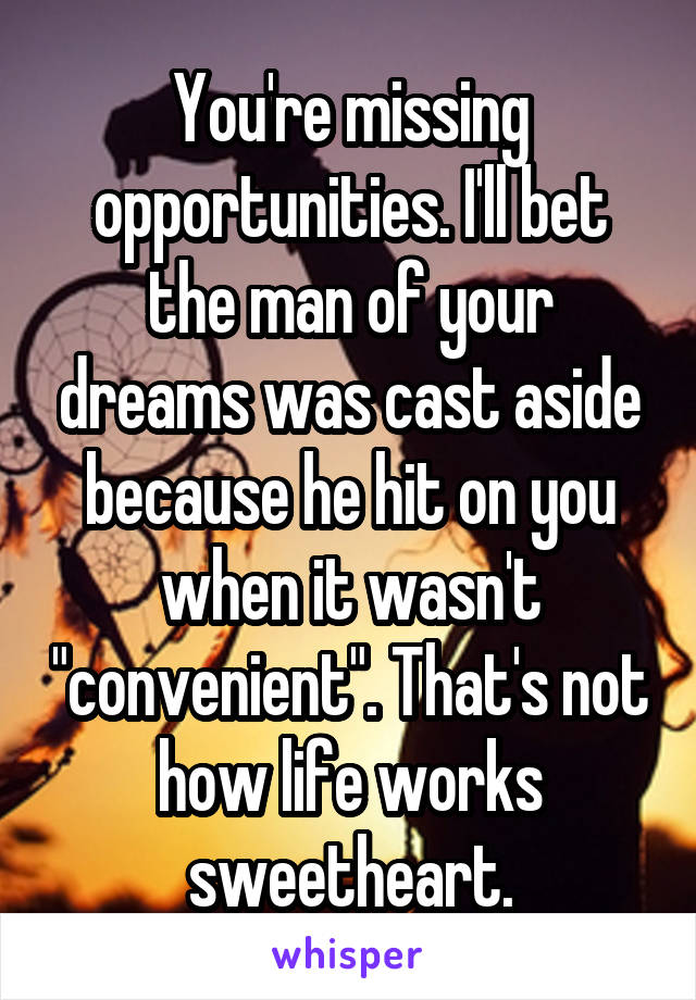 You're missing opportunities. I'll bet the man of your dreams was cast aside because he hit on you when it wasn't "convenient". That's not how life works sweetheart.