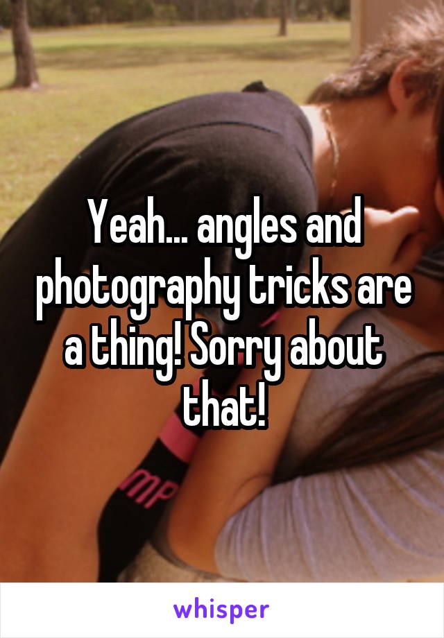 Yeah... angles and photography tricks are a thing! Sorry about that!