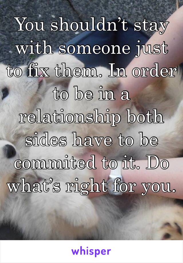You shouldn’t stay with someone just to fix them. In order to be in a relationship both sides have to be commited to it. Do what’s right for you. 